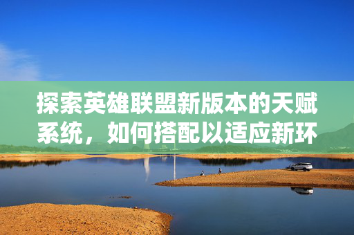 探索英雄联盟新版本的天赋系统，如何搭配以适应新环境