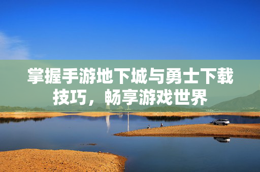 掌握手游地下城与勇士下载技巧，畅享游戏世界