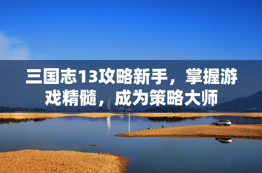 三国志13攻略新手，掌握游戏精髓，成为策略大师