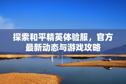 探索和平精英体验服，官方最新动态与游戏攻略