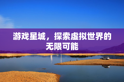 游戏星城，探索虚拟世界的无限可能