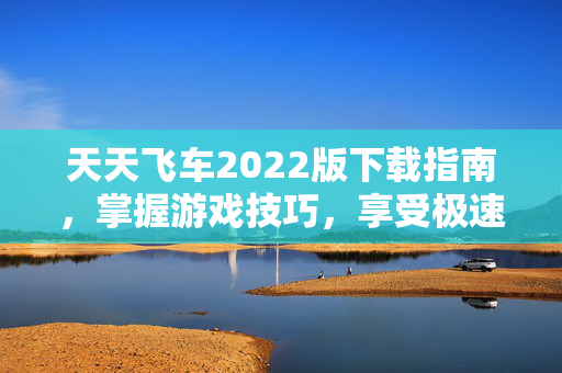 天天飞车2022版下载指南，掌握游戏技巧，享受极速快感
