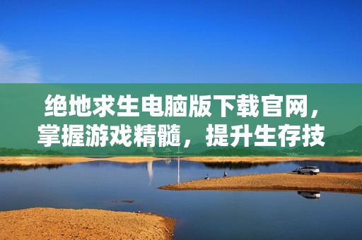 绝地求生电脑版下载官网，掌握游戏精髓，提升生存技巧