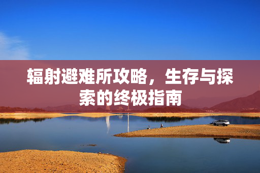 辐射避难所攻略，生存与探索的终极指南