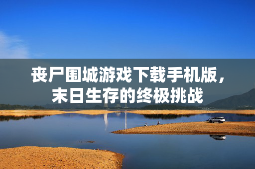 丧尸围城游戏下载手机版，末日生存的终极挑战