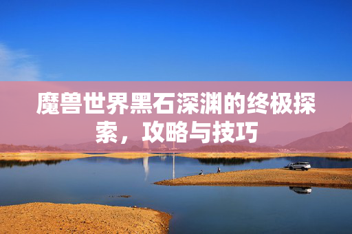 魔兽世界黑石深渊的终极探索，攻略与技巧