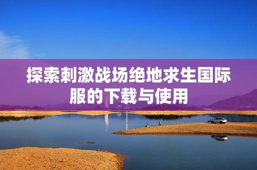 探索刺激战场绝地求生国际服的下载与使用