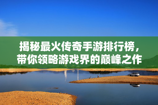 揭秘最火传奇手游排行榜，带你领略游戏界的巅峰之作！