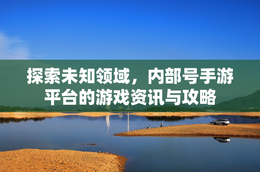 探索未知领域，内部号手游平台的游戏资讯与攻略