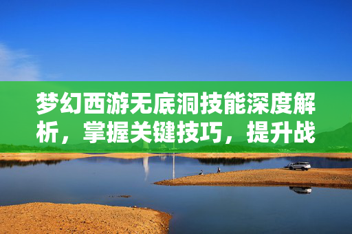 梦幻西游无底洞技能深度解析，掌握关键技巧，提升战斗效率