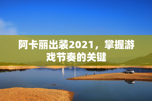 阿卡丽出装2021，掌握游戏节奏的关键