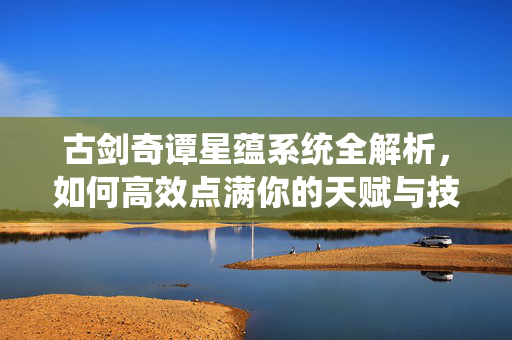 古剑奇谭星蕴系统全解析，如何高效点满你的天赋与技能