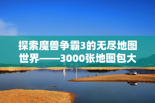 探索魔兽争霸3的无尽地图世界——3000张地图包大揭秘