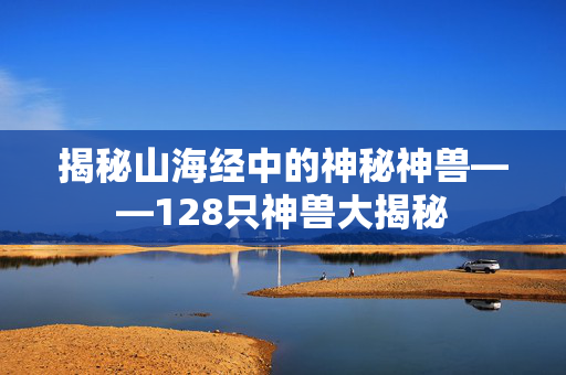 揭秘山海经中的神秘神兽——128只神兽大揭秘