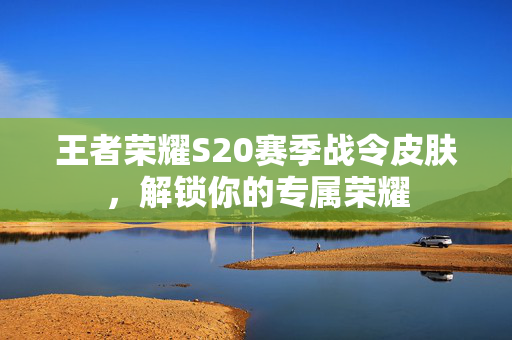 王者荣耀S20赛季战令皮肤，解锁你的专属荣耀
