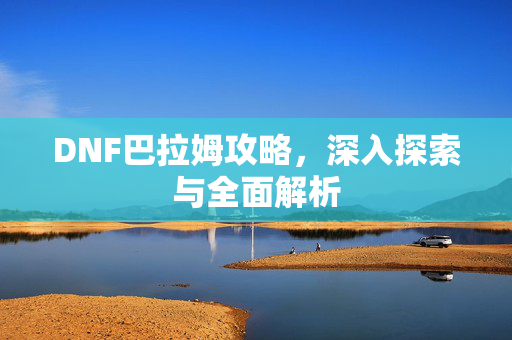 DNF巴拉姆攻略，深入探索与全面解析