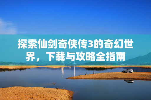 探索仙剑奇侠传3的奇幻世界，下载与攻略全指南