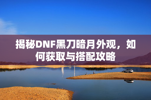 揭秘DNF黑刀暗月外观，如何获取与搭配攻略