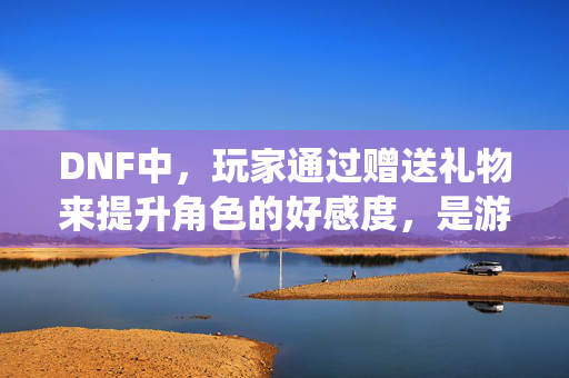 DNF中，玩家通过赠送礼物来提升角色的好感度，是游戏中一个有趣的互动方式。今天，我们就来探讨一下如何通过DNF中的好感度礼物系统，提高你的角色魅力值，从而解锁更多游戏内容和奖励