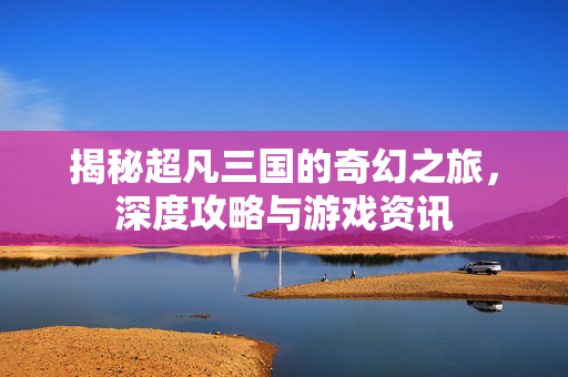揭秘超凡三国的奇幻之旅，深度攻略与游戏资讯