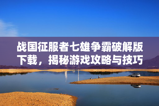 战国征服者七雄争霸破解版下载，揭秘游戏攻略与技巧