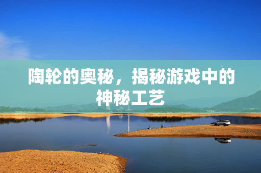 陶轮的奥秘，揭秘游戏中的神秘工艺