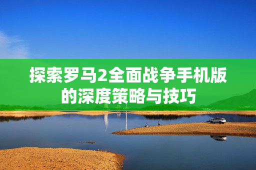 探索罗马2全面战争手机版的深度策略与技巧