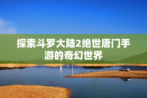 探索斗罗大陆2绝世唐门手游的奇幻世界