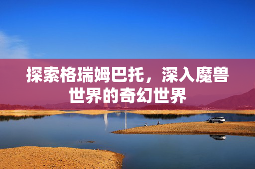 探索格瑞姆巴托，深入魔兽世界的奇幻世界
