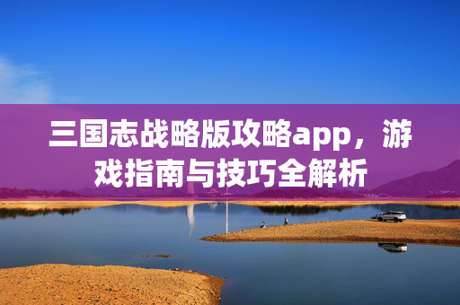 三国志战略版攻略app，游戏指南与技巧全解析