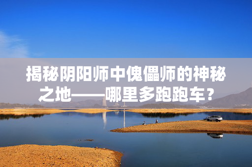 揭秘阴阳师中傀儡师的神秘之地——哪里多跑跑车？