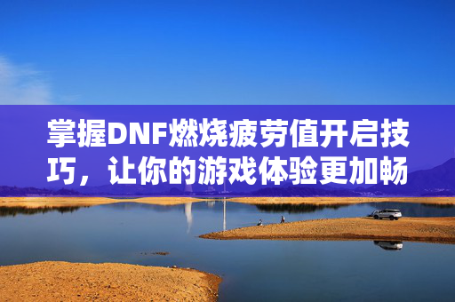 掌握DNF燃烧疲劳值开启技巧，让你的游戏体验更加畅快！