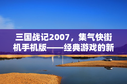 三国战记2007，集气快街机手机版——经典游戏的新旅程