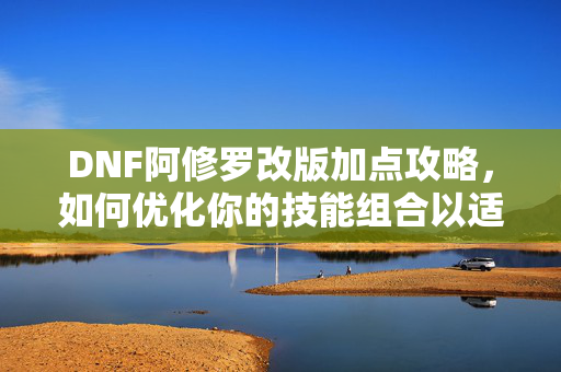 DNF阿修罗改版加点攻略，如何优化你的技能组合以适应新机制