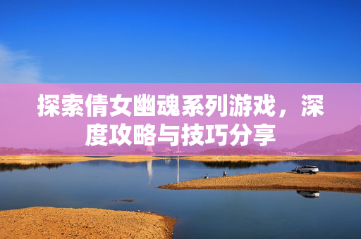 探索倩女幽魂系列游戏，深度攻略与技巧分享