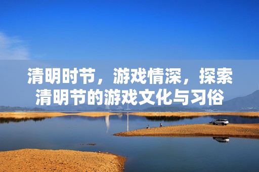 清明时节，游戏情深，探索清明节的游戏文化与习俗