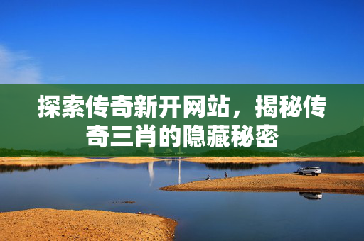 探索传奇新开网站，揭秘传奇三肖的隐藏秘密