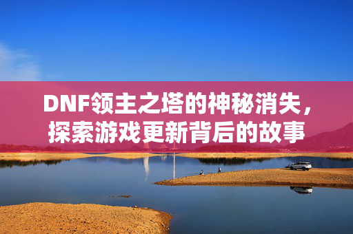 DNF领主之塔的神秘消失，探索游戏更新背后的故事