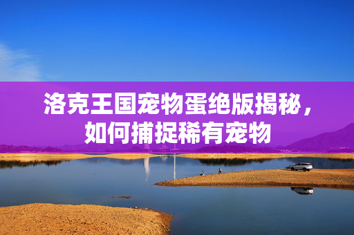 洛克王国宠物蛋绝版揭秘，如何捕捉稀有宠物