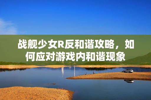 战舰少女R反和谐攻略，如何应对游戏内和谐现象