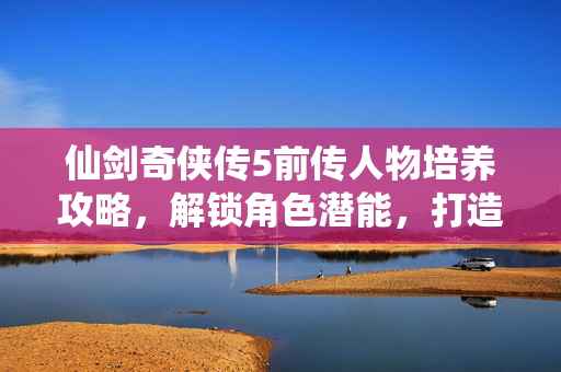 仙剑奇侠传5前传人物培养攻略，解锁角色潜能，打造最强队伍