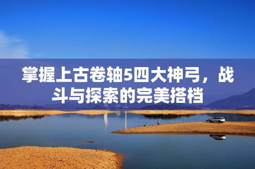 掌握上古卷轴5四大神弓，战斗与探索的完美搭档