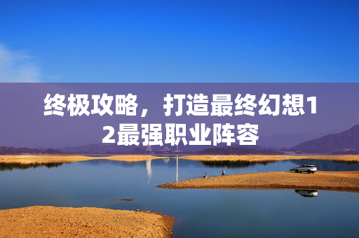 终极攻略，打造最终幻想12最强职业阵容