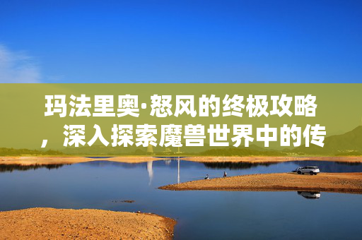 玛法里奥·怒风的终极攻略，深入探索魔兽世界中的传奇英雄