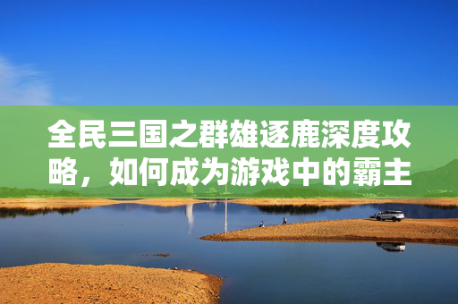 全民三国之群雄逐鹿深度攻略，如何成为游戏中的霸主