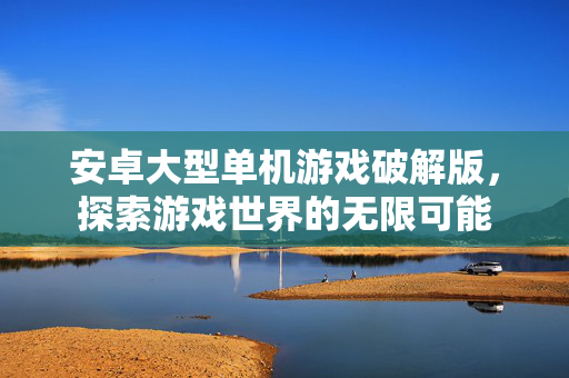 安卓大型单机游戏破解版,探索游戏世界的无限可能 安卓大型单机游戏破解版,探索游戏世界的无限可能