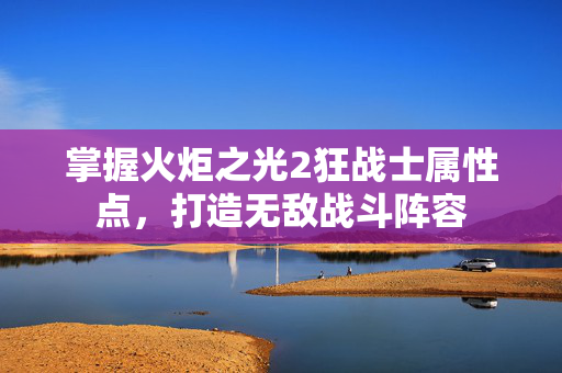 掌握火炬之光2狂战士属性点，打造无敌战斗阵容
