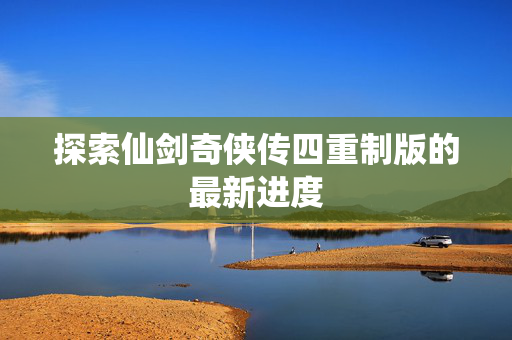 探索仙剑奇侠传四重制版的最新进度
