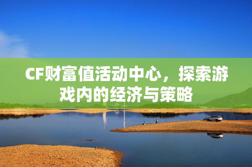 CF财富值活动中心，探索游戏内的经济与策略