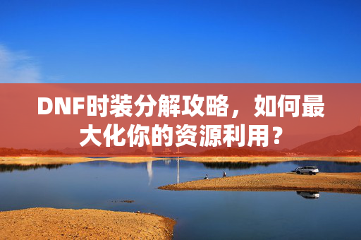 DNF时装分解攻略，如何最大化你的资源利用？